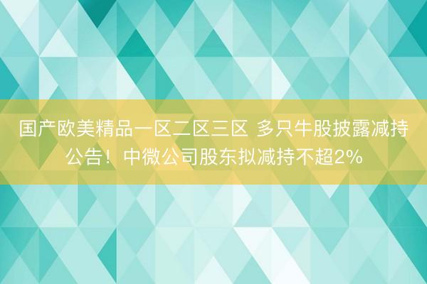 国产欧美精品一区二区三区 多只牛股披露减持公告！中微公司股东拟减持不超2%