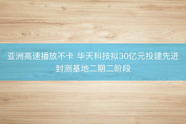 亚洲高速播放不卡 华天科技拟30亿元投建先进封测基地二期二阶段