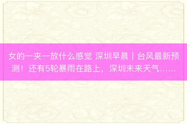 女的一夹一放什么感觉 深圳早晨｜台风最新预测！还有5轮暴雨在路上，深圳未来天气……