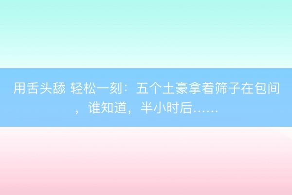 用舌头舔 轻松一刻：五个土豪拿着筛子在包间，谁知道，半小时后……