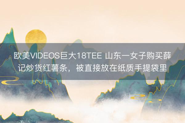 欧美VIDEOS巨大18TEE 山东一女子购买薛记炒货红薯条，被直接放在纸质手提袋里