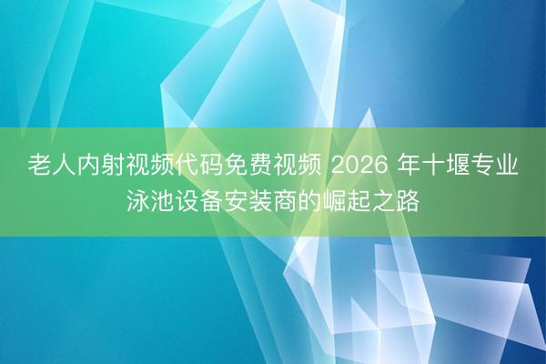 老人内射视频代码免费视频 2026 年十堰专业泳池设备安装商的崛起之路