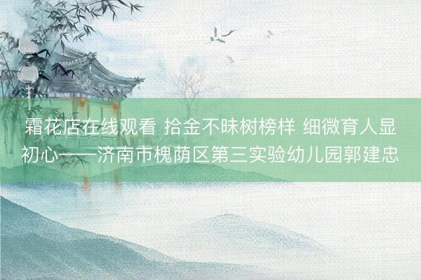 霜花店在线观看 拾金不昧树榜样 细微育人显初心——济南市槐荫区第三实验幼儿园郭建忠