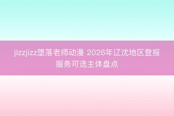 jizzjizz堕落老师动漫 2026年辽沈地区登报服务可选主体盘点