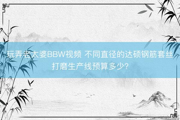 玩弄老太婆BBW视频 不同直径的达硕钢筋套丝打磨生产线预算多少？