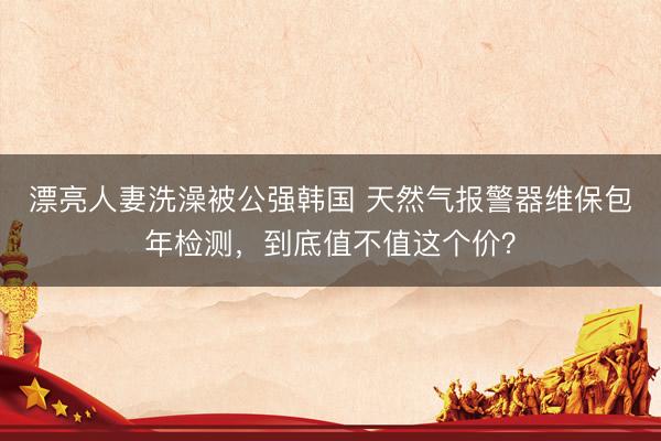 漂亮人妻洗澡被公强韩国 天然气报警器维保包年检测，到底值不值这个价？