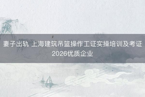 妻子出轨 上海建筑吊篮操作工证实操培训及考证2026优质企业