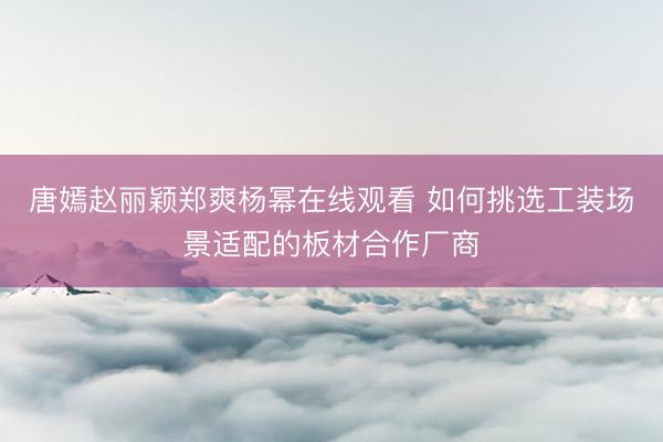 唐嫣赵丽颖郑爽杨幂在线观看 如何挑选工装场景适配的板材合作厂商