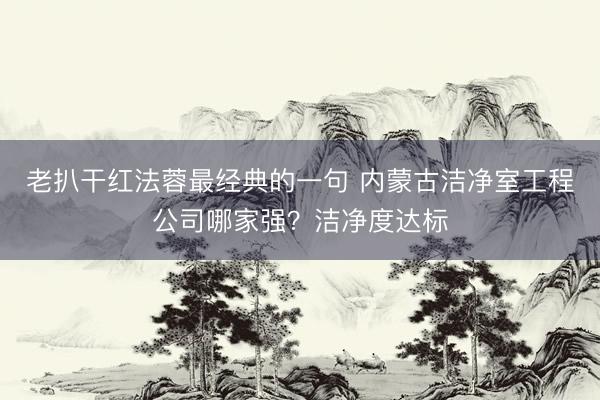 老扒干红法蓉最经典的一句 内蒙古洁净室工程公司哪家强？洁净度达标