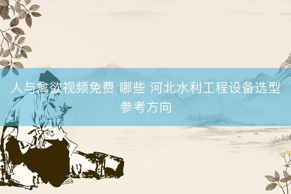 人与禽欲视频免费 哪些 河北水利工程设备选型参考方向