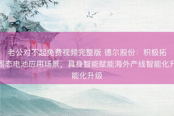 老公对不起免费视频完整版 德尔股份：积极拓展固态电池应用场景，具身智能赋能海外产线智能化升级
