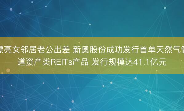 漂亮女邻居老公出差 新奥股份成功发行首单天然气管道资产类REITs产品 发行规模达41.1亿元