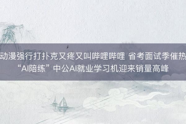 动漫强行打扑克又疼又叫哔哩哔哩 省考面试季催热“AI陪练” 中公AI就业学习机迎来销量高峰