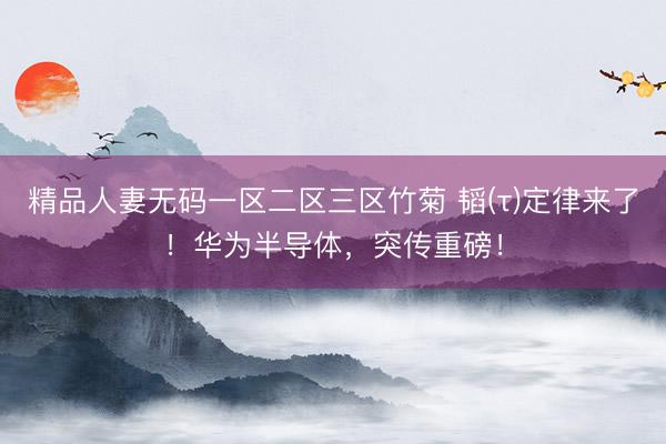 精品人妻无码一区二区三区竹菊 韬(τ)定律来了！华为半导体，突传重磅！