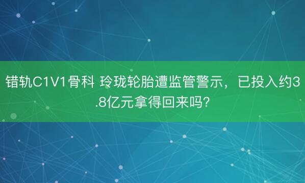 错轨C1V1骨科 玲珑轮胎遭监管警示，已投入约3.8亿元拿得回来吗？