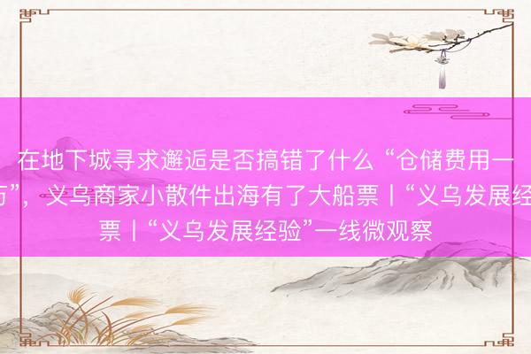 在地下城寻求邂逅是否搞错了什么 “仓储费用一年就省了几十万”，义乌商家小散件出海有了大船票丨“义乌发展经验”一线微观察