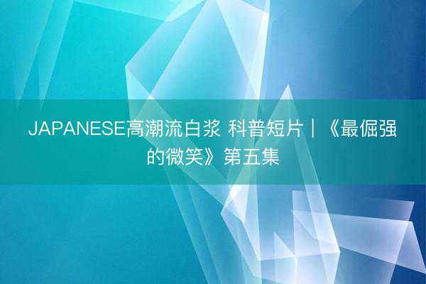 JAPANESE高潮流白浆 科普短片 | 《最倔强的微笑》第五集