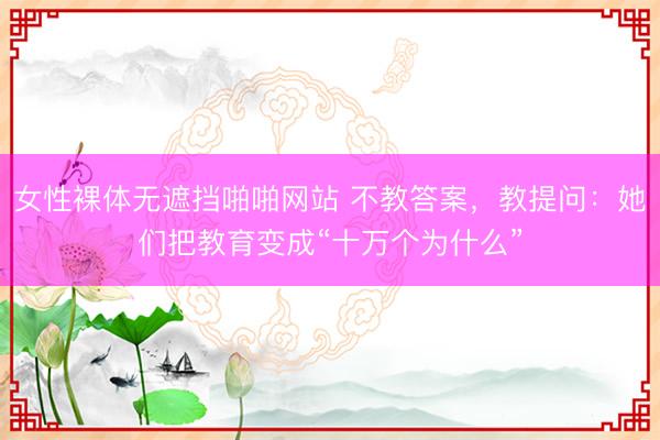女性裸体无遮挡啪啪网站 不教答案，教提问：她们把教育变成“十万个为什么”