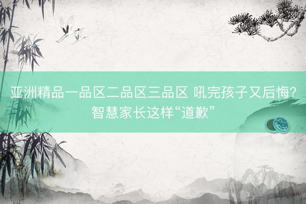 亚洲精品一品区二品区三品区 吼完孩子又后悔？智慧家长这样“道歉”