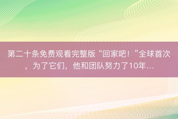 第二十条免费观看完整版 “回家吧！”全球首次，为了它们，他和团队努力了10年…