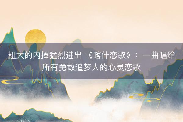 粗大的内捧猛烈进出 《喀什恋歌》：一曲唱给所有勇敢追梦人的心灵恋歌