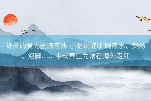 纤夫的爱无删减在线 小明说健康|喝热水、煲汤、泡脚……中式养生为啥在海外走红