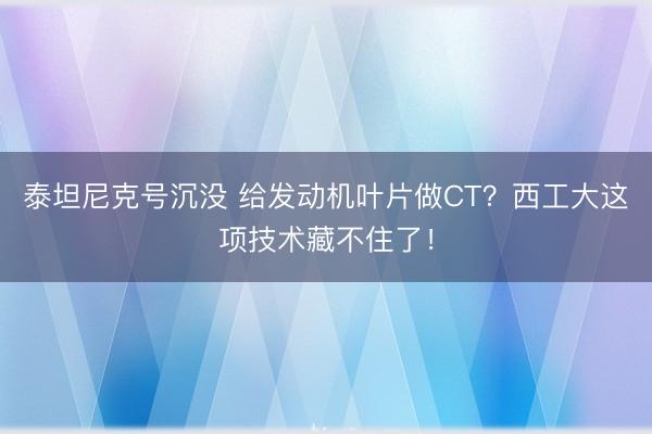 泰坦尼克号沉没 给发动机叶片做CT？西工大这项技术藏不住了！