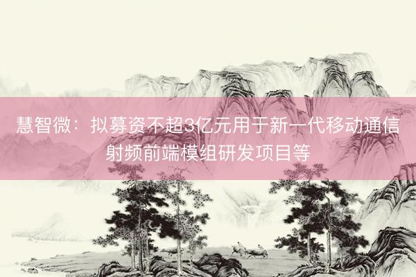 慧智微：拟募资不超3亿元用于新一代移动通信射频前端模组研发项目等