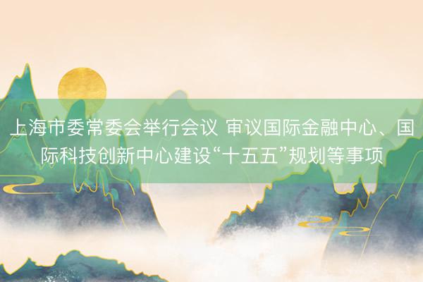 上海市委常委会举行会议 审议国际金融中心、国际科技创新中心建设“十五五”规划等事项