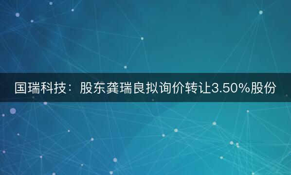 国瑞科技:股东龚瑞良拟询价转让3.50%股份