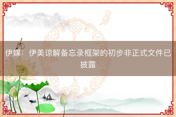 伊媒：伊美谅解备忘录框架的初步非正式文件已披露