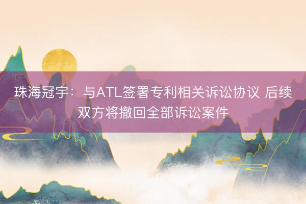 珠海冠宇：与ATL签署专利相关诉讼协议 后续双方将撤回全部诉讼案件