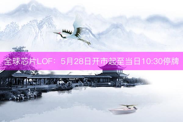 全球芯片LOF：5月28日开市起至当日10:30停牌