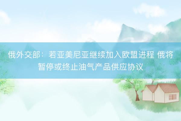 俄外交部：若亚美尼亚继续加入欧盟进程 俄将暂停或终止油气产品供应协议