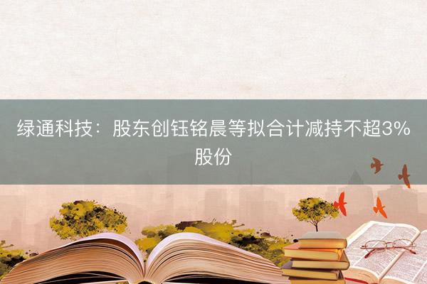 绿通科技：股东创钰铭晨等拟合计减持不超3%股份