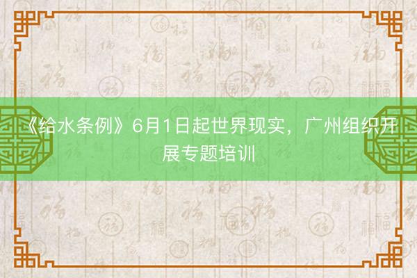 《给水条例》6月1日起世界现实，广州组织开展专题培训