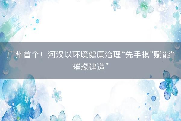 广州首个!河汉以环境健康治理“先手棋”赋能“璀璨建造”