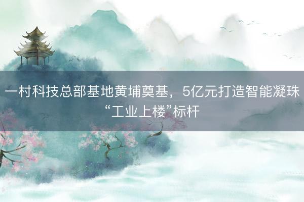 一村科技总部基地黄埔奠基，5亿元打造智能凝珠“工业上楼”标杆