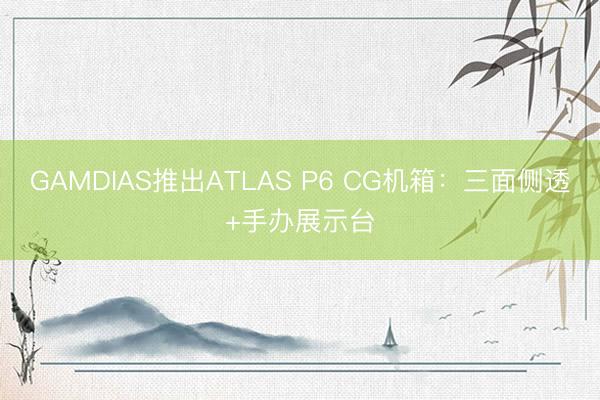 GAMDIAS推出ATLAS P6 CG机箱：三面侧透+手办展示台