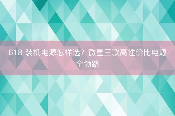 618 装机电源怎样选?微星三款高性价比电源全领路