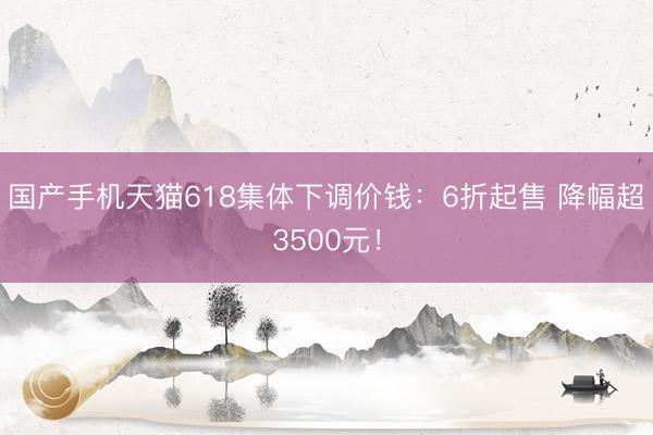 国产手机天猫618集体下调价钱：6折起售 降幅超3500元！