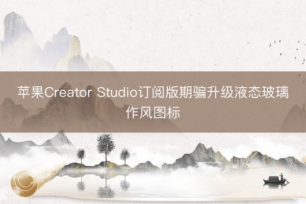 苹果Creator Studio订阅版期骗升级液态玻璃作风图标