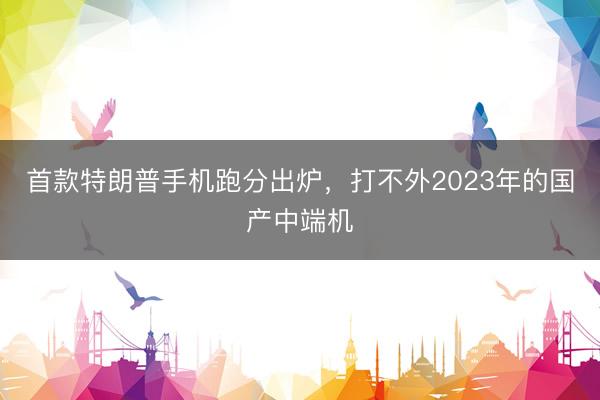 首款特朗普手机跑分出炉，打不外2023年的国产中端机