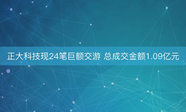 正大科技现24笔巨额交游 总成交金额1.09亿元