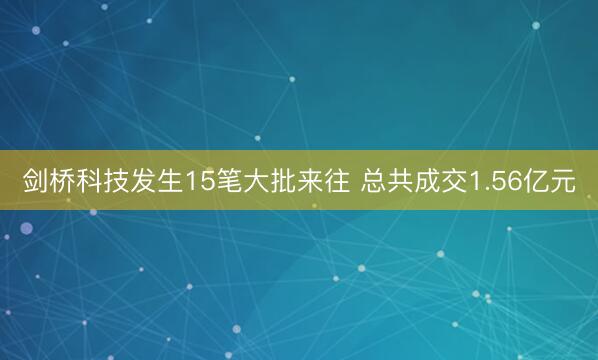 剑桥科技发生15笔大批来往 总共成交1.56亿元