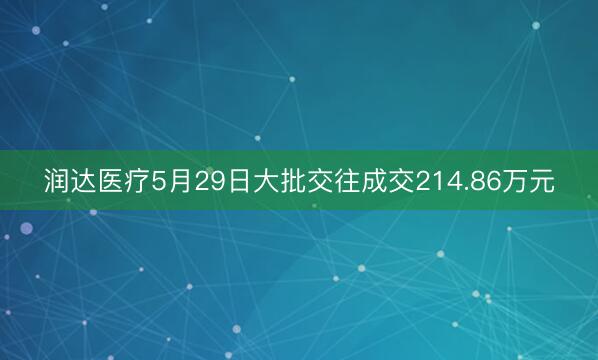 润达医疗5月29日大批交往成交214.86万元