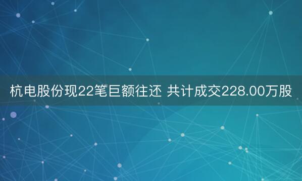 杭电股份现22笔巨额往还 共计成交228.00万股