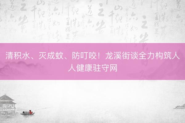 清积水、灭成蚊、防叮咬！龙溪街谈全力构筑人人健康驻守网