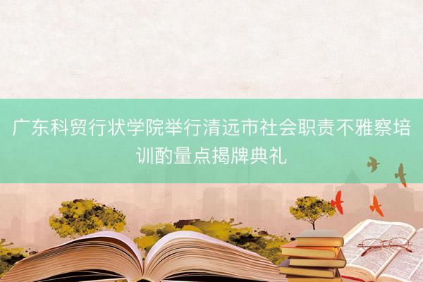 广东科贸行状学院举行清远市社会职责不雅察培训酌量点揭牌典礼