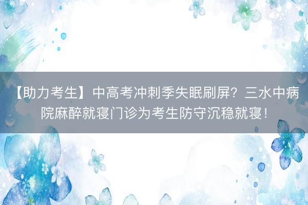 【助力考生】中高考冲刺季失眠刷屏？三水中病院麻醉就寝门诊为考生防守沉稳就寝！